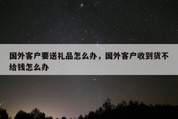 国外客户要送礼品怎么办，国外客户收到货不给钱怎么办