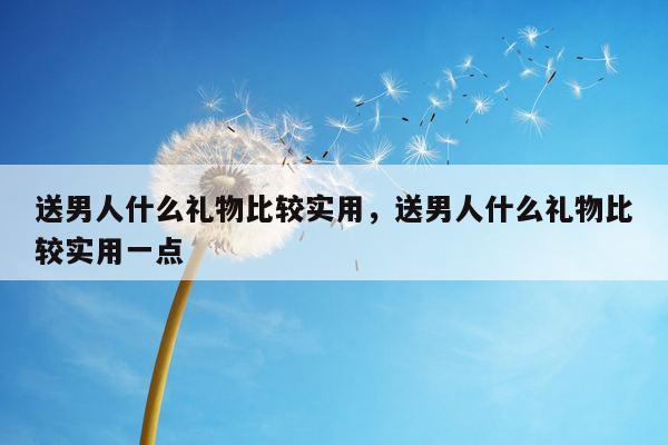 送男人什么礼物比较实用，送男人什么礼物比较实用一点