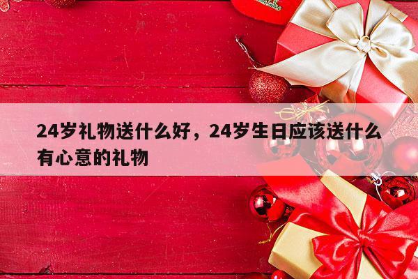 24岁礼物送什么好，24岁生日应该送什么有心意的礼物