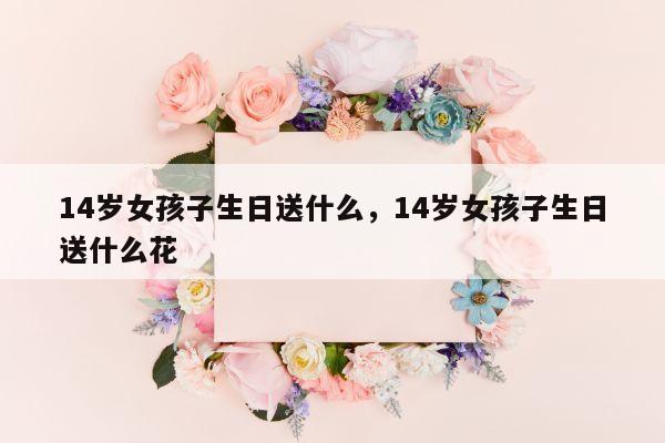 14岁女孩子生日送什么，14岁女孩子生日送什么花