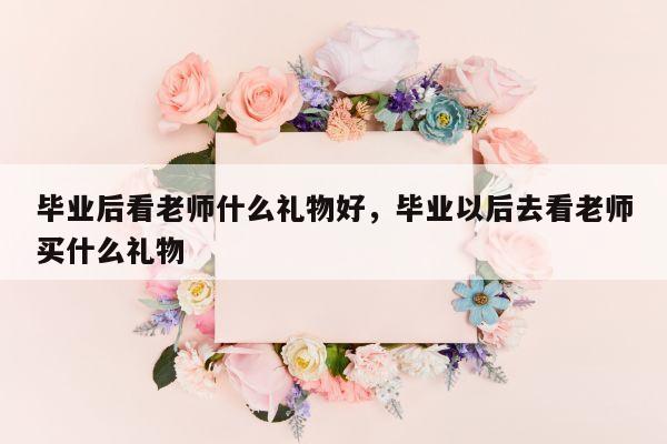 毕业后看老师什么礼物好，毕业以后去看老师买什么礼物