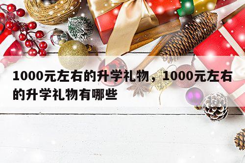 1000元左右的升学礼物，1000元左右的升学礼物有哪些