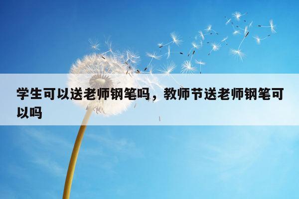 学生可以送老师钢笔吗，教师节送老师钢笔可以吗