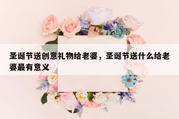 圣诞节送创意礼物给老婆，圣诞节送什么给老婆最有意义