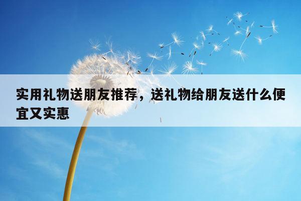 实用礼物送朋友推荐，送礼物给朋友送什么便宜又实惠