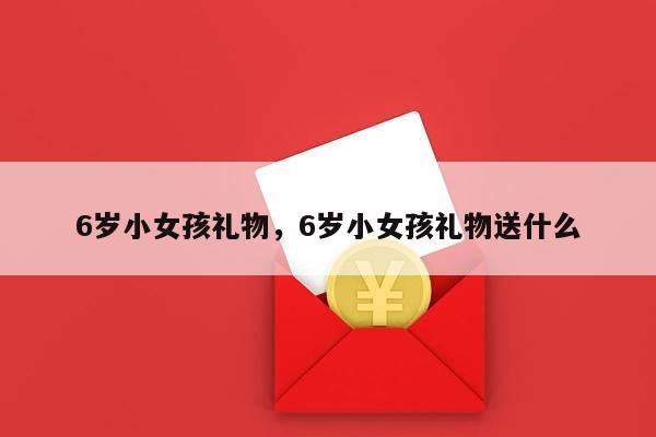 6岁小女孩礼物，6岁小女孩礼物送什么