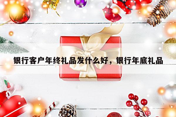 银行客户年终礼品发什么好，银行年底礼品