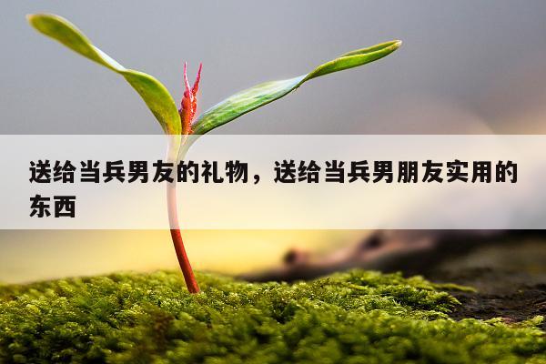 送给当兵男友的礼物，送给当兵男朋友实用的东西