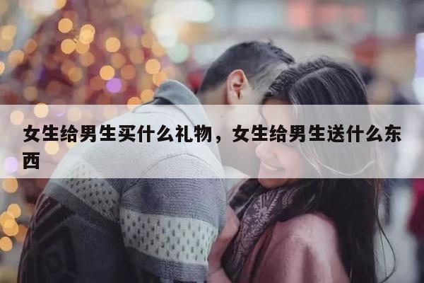 女生给男生买什么礼物，女生给男生送什么东西