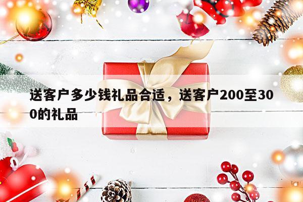 送客户多少钱礼品合适，送客户200至300的礼品