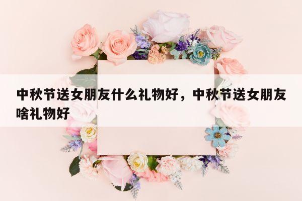 中秋节送女朋友什么礼物好，中秋节送女朋友啥礼物好